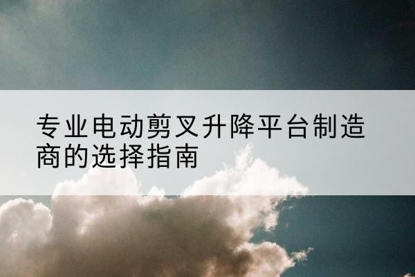 孝义电动剪叉升降平台厂家-专业电动剪叉升降平台制造商的选择指南