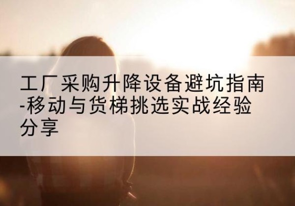 孝义移动式升降机怎么选-工厂采购升降设备避坑指南-移动与货梯挑选实战经验分享