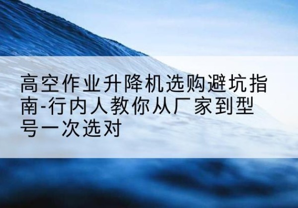 孝义升降平台厂家-高空作业升降机选购避坑指南-行内人教你从厂家到型号一次选对