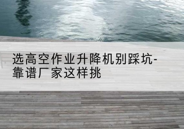 孝义剪叉式升降机厂家-选高空作业升降机别踩坑-靠谱厂家这样挑