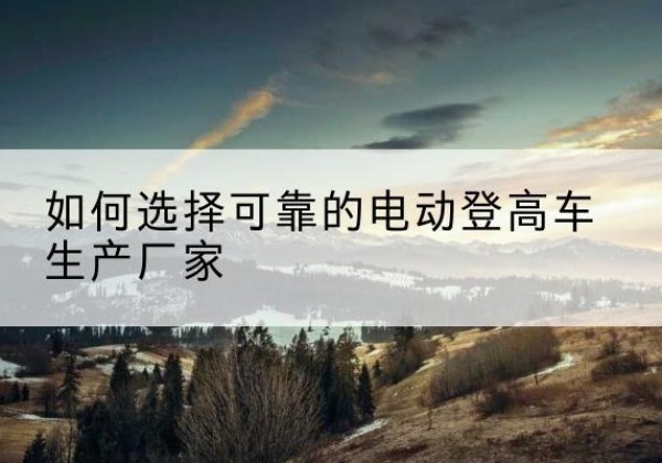 孝义电动登高车厂家-如何选择可靠的电动登高车生产厂家