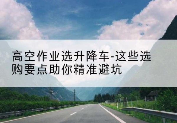 孝义升降车厂家-高空作业选升降车-这些选购要点助你*避坑