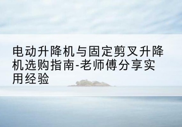 孝义电动升降机怎么选-电动升降机与固定剪叉升降机选购指南-老师傅分享实用经验
