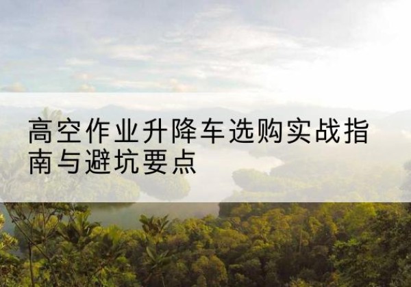 孝义升降车怎么选-高空作业升降车选购实战指南与避坑要点