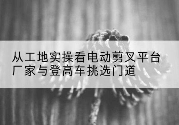 孝义电动剪叉升降平台厂家-从工地实操看电动剪叉平台厂家与登高车挑选门道
