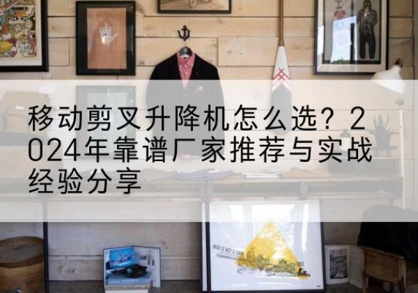 孝义升降平台厂家推荐-移动剪叉升降机怎么选？2024年靠谱厂家推荐与实战经验分享