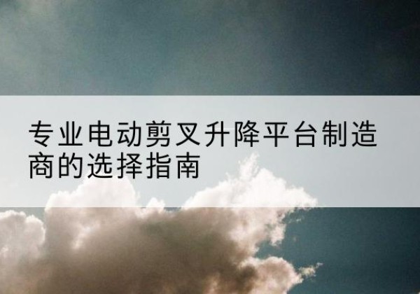 孝义电动剪叉升降平台厂家-专业电动剪叉升降平台制造商的选择指南